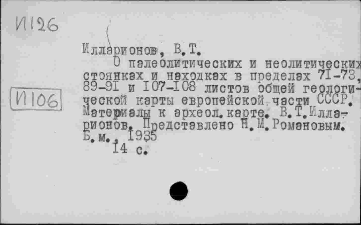 ﻿
Илларионов, B, T.
О палеолитических и неолитические стоянках и находках в пределах 71-73, 89-91 и I07-108 листов общей геологической карты европейской.части СССР, Материалы к археол.карте. В. Т.Илла-gnoHOB.^Представлено Я.М,Романовым.
•М*І4 сГ